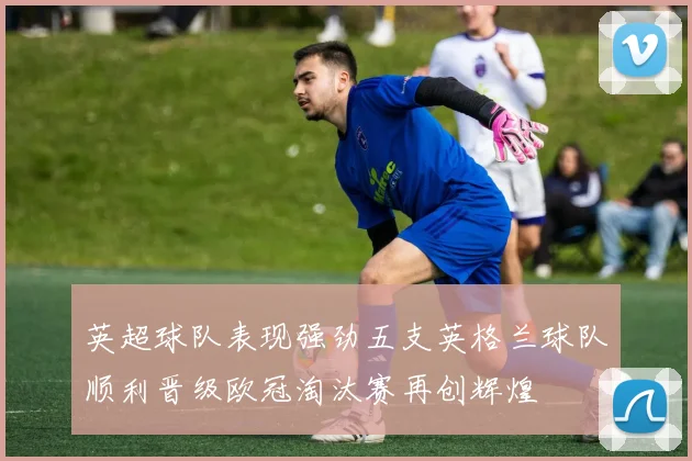 英超球队表现强劲五支英格兰球队顺利晋级欧冠淘汰赛再创辉煌