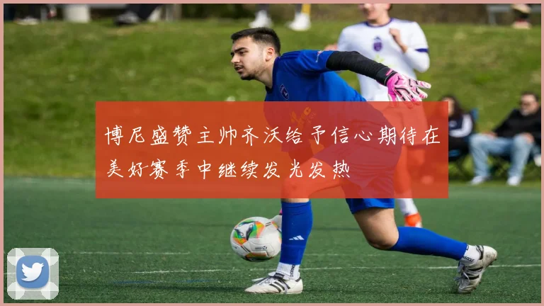 博尼盛赞主帅齐沃给予信心期待在美好赛季中继续发光发热