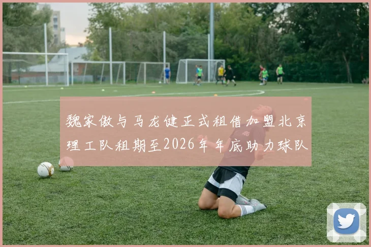 魏家傲与马龙健正式租借加盟北京理工队租期至2026年年底助力球队发展