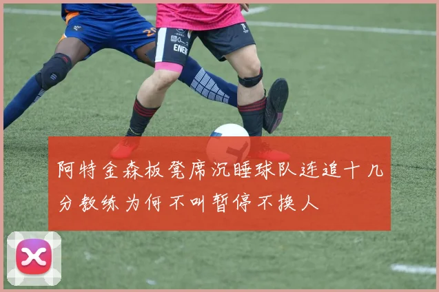 阿特金森板凳席沉睡球队连追十几分教练为何不叫暂停不换人