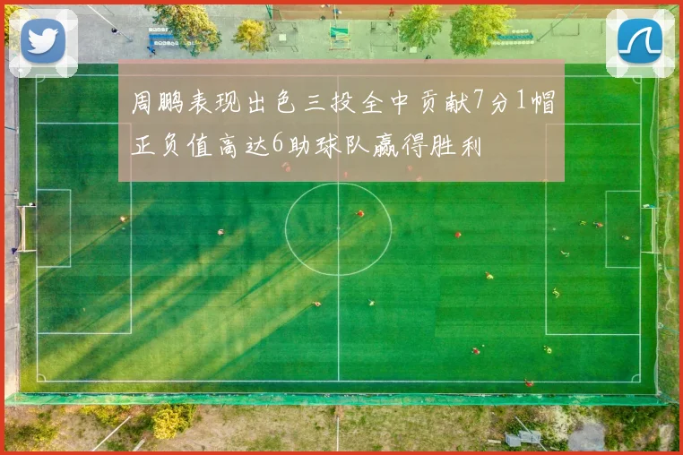 周鹏表现出色三投全中贡献7分1帽正负值高达6助球队赢得胜利