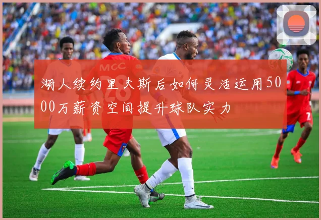 湖人续约里夫斯后如何灵活运用5000万薪资空间提升球队实力