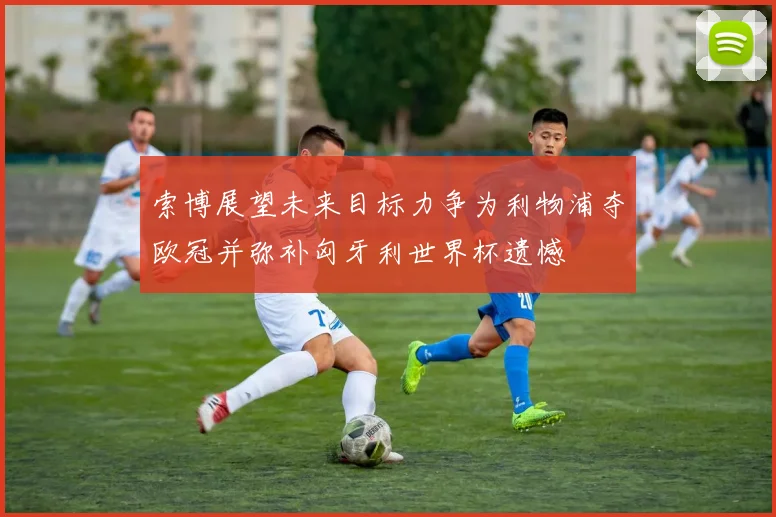 索博展望未来目标力争为利物浦夺欧冠并弥补匈牙利世界杯遗憾