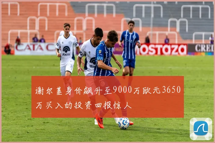 谢尔基身价飙升至9000万欧元3650万买入的投资回报惊人