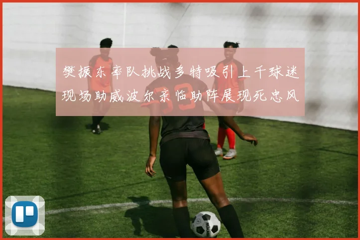 樊振东率队挑战多特吸引上千球迷现场助威波尔亲临助阵展现死忠风采