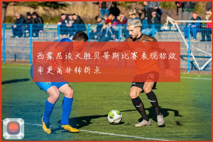 西蒙尼谈大胜贝蒂斯比赛表现称效率更高非转折点