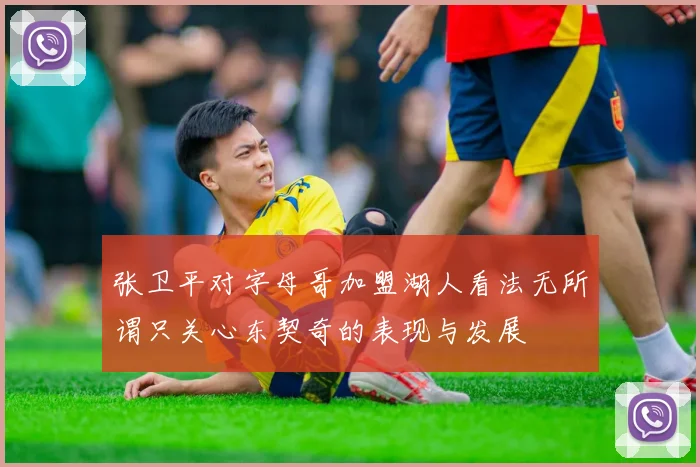 张卫平对字母哥加盟湖人看法无所谓只关心东契奇的表现与发展