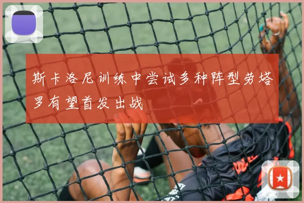 斯卡洛尼训练中尝试多种阵型劳塔罗有望首发出战