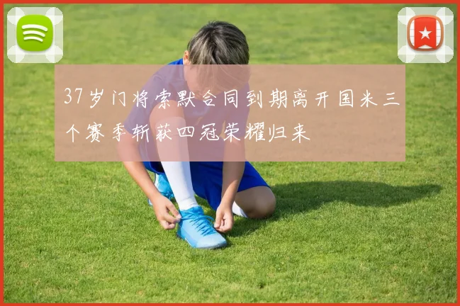 37岁门将索默合同到期离开国米三个赛季斩获四冠荣耀归来