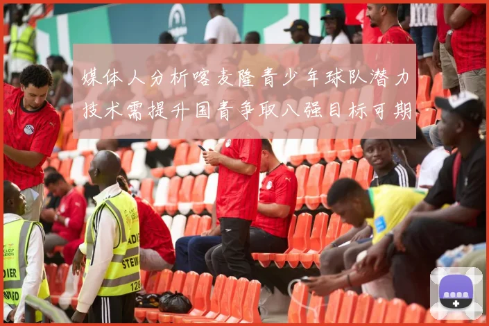 媒体人分析喀麦隆青少年球队潜力技术需提升国青争取八强目标可期