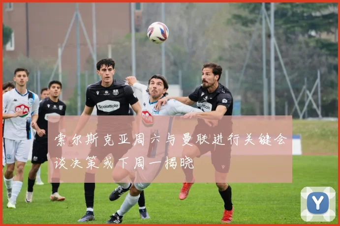 索尔斯克亚周六与曼联进行关键会谈决策或下周一揭晓