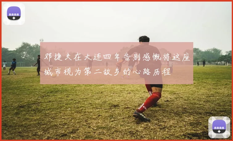 邓捷夫在大连四年告别感慨将这座城市视为第二故乡的心路历程