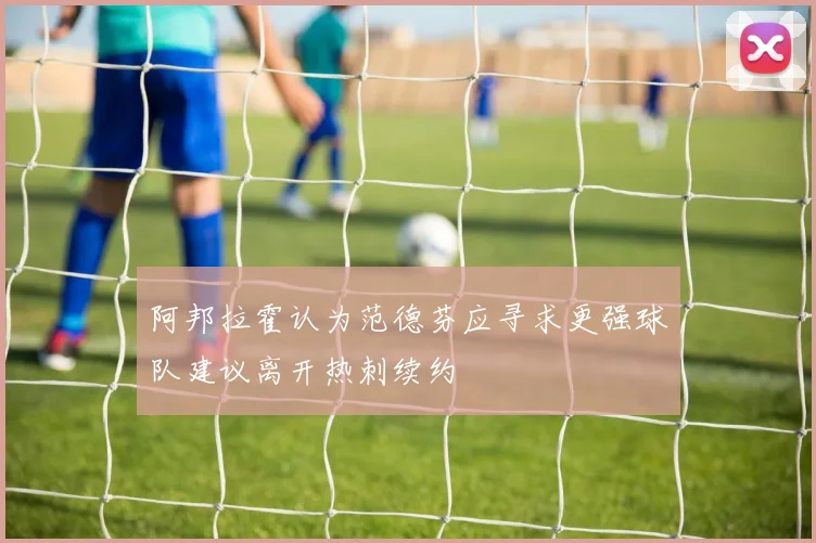 阿邦拉霍认为范德芬应寻求更强球队建议离开热刺续约