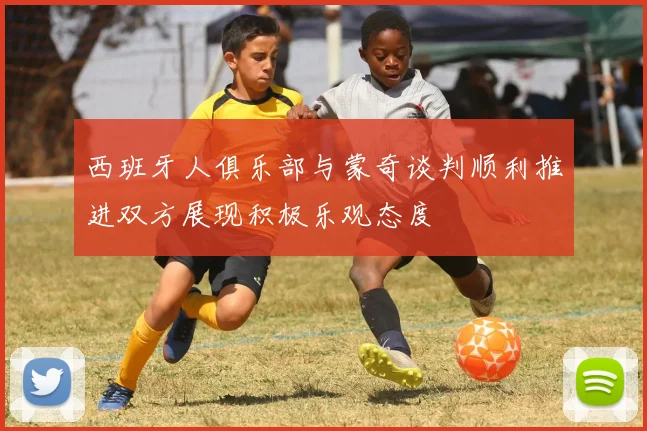 西班牙人俱乐部与蒙奇谈判顺利推进双方展现积极乐观态度