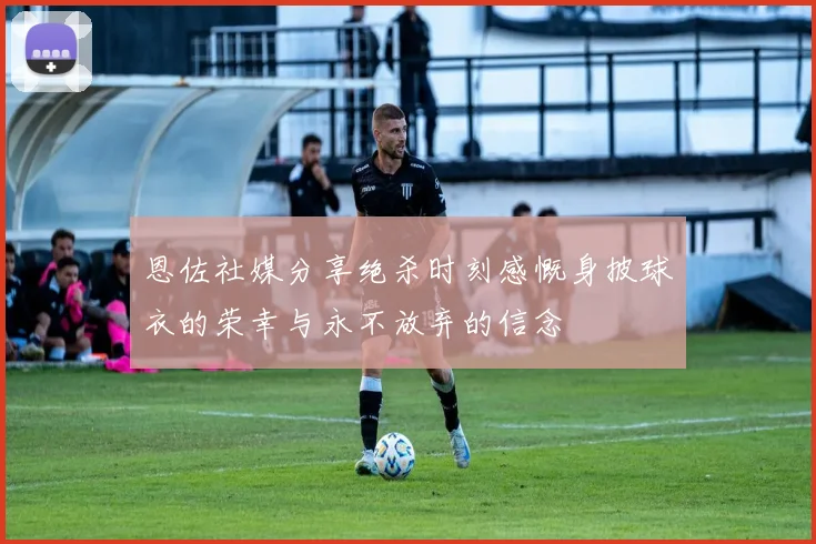 恩佐社媒分享绝杀时刻感慨身披球衣的荣幸与永不放弃的信念
