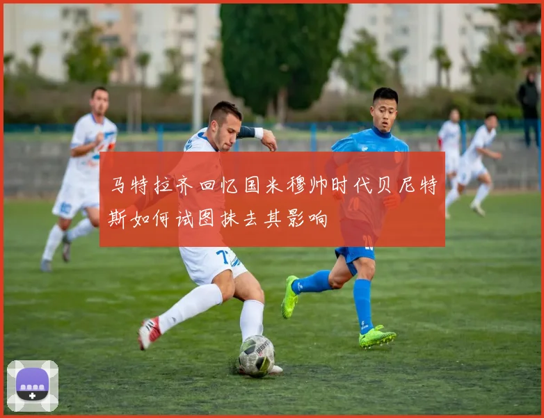马特拉齐回忆国米穆帅时代贝尼特斯如何试图抹去其影响