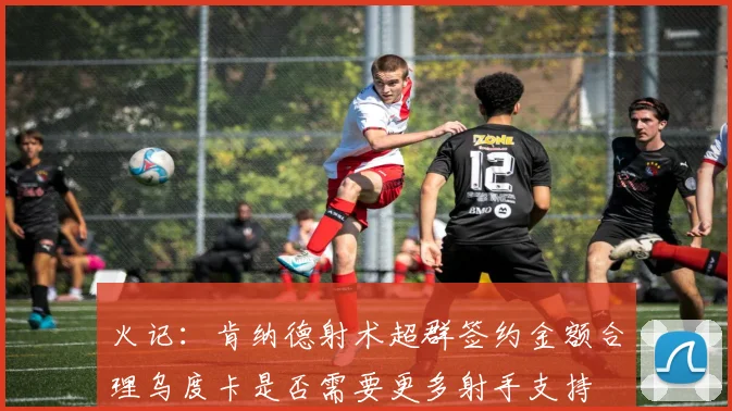 火记：肯纳德射术超群签约金额合理乌度卡是否需要更多射手支持