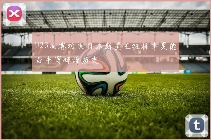 U23决赛对决日本新星王钰栋李昊能否书写辉煌历史